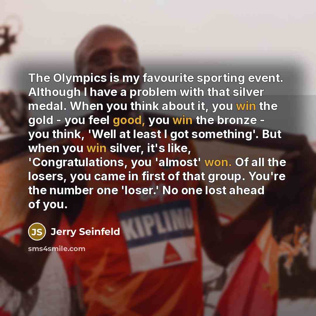“The Olympics is my favourite sporting event. Although I have a problem with that silver medal. When you think about it, you win the gold - you feel good, you win the bronze - you think, 'Well at least I got something'. But when you win silver, it's like, 'Congratulations, you 'almost' won. Of all…” quote by Jerry Seinfeld