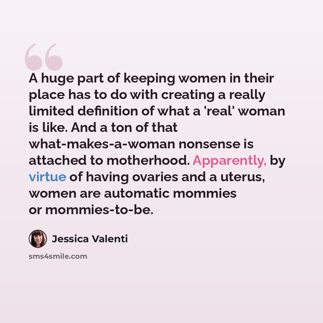 “A huge part of keeping women in their place has to do with creating a really limited definition of what a 'real' woman is like. And a ton of that what-makes-a-woman nonsense is attached to motherhood. Apparently, by virtue of having ovaries and a uterus, women are automatic mommies or mommies-to-be.” quote by Jessica Valenti