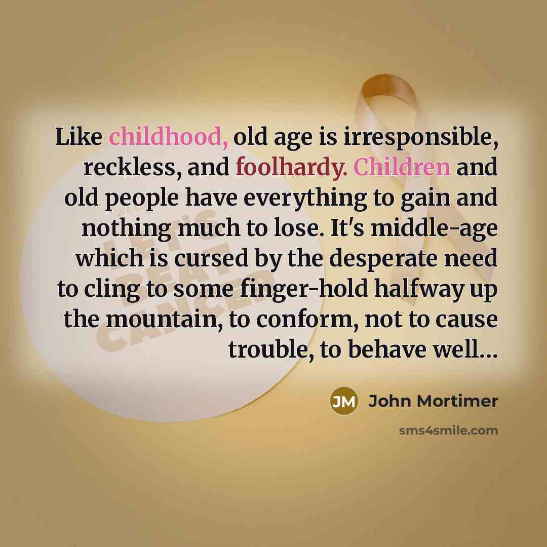 “Like childhood, old age is irresponsible, reckless, and foolhardy. Children and old people have everything to gain and nothing much to lose. It's middle-age which is cursed by the desperate need to cling to some finger-hold halfway up the mountain, to conform, not to cause trouble, to behave well…” quote by John Mortimer