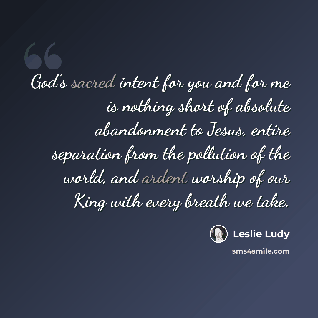 “God's sacred intent for you and for me is nothing short of absolute abandonment to Jesus, entire separation from the pollution of the world, and ardent worship of our King with every breath we take.” quote by Leslie Ludy