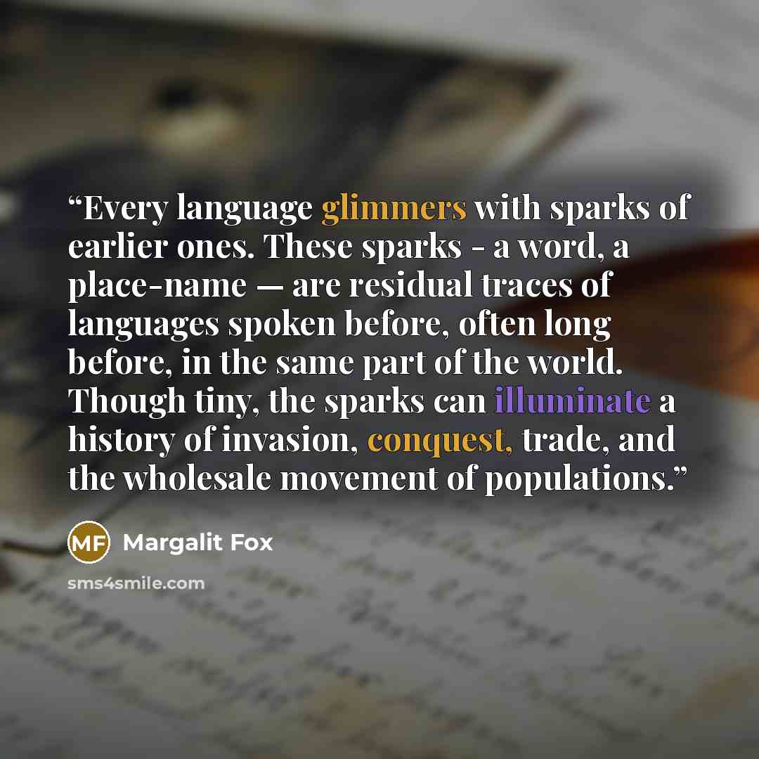 “Every language glimmers with sparks of earlier ones. These sparks - a word, a place-name — are residual traces of languages spoken before, often long before, in the same part of the world. Though tiny, the sparks can illuminate a history of invasion, conquest, trade, and the wholesale movement of…” quote by Margalit Fox