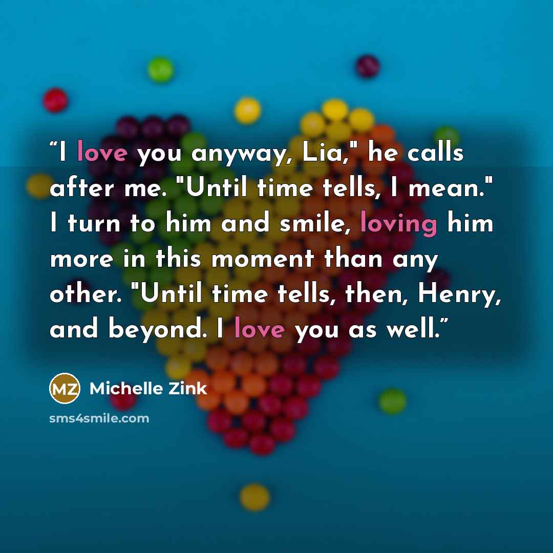 “I love you anyway, Lia," he calls after me. "Until time tells, I mean." I turn to him and smile, loving him more in this moment than any other. "Until time tells, then, Henry, and beyond. I love you as well.” quote by Michelle Zink