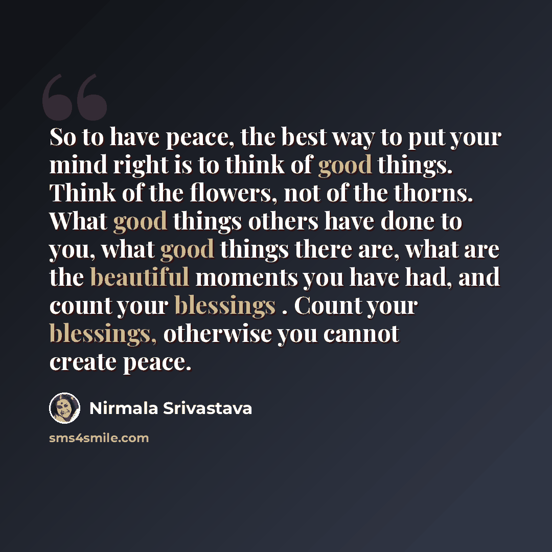 “So to have peace, the best way to put your mind right is to think of good things. Think of the flowers, not of the thorns. What good things others have done to you, what good things there are, what are the beautiful moments you have had, and count your blessings . Count your blessings, otherwise…” quote by Nirmala Srivastava