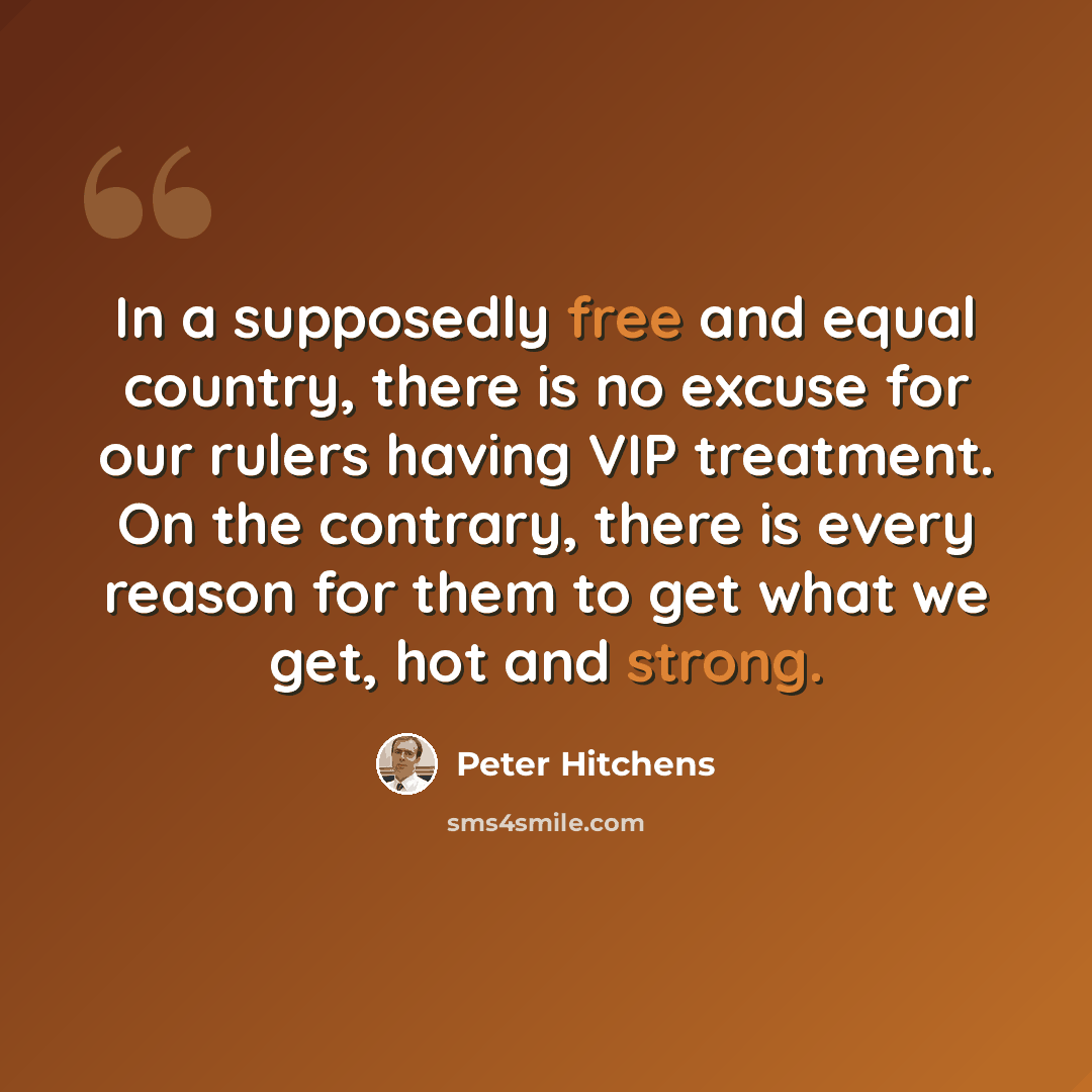 “In a supposedly free and equal country, there is no excuse for our rulers having VIP treatment. On the contrary, there is every reason for them to get what we get, hot and strong.” quote by Peter Hitchens