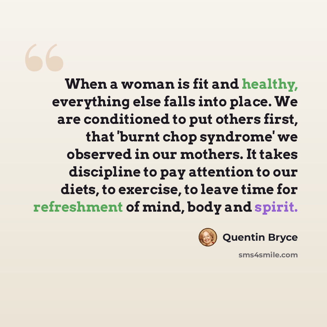 “When a woman is fit and healthy, everything else falls into place. We are conditioned to put others first, that 'burnt chop syndrome' we observed in our mothers. It takes discipline to pay attention to our diets, to exercise, to leave time for refreshment of mind, body and spirit.” quote by Quentin Bryce