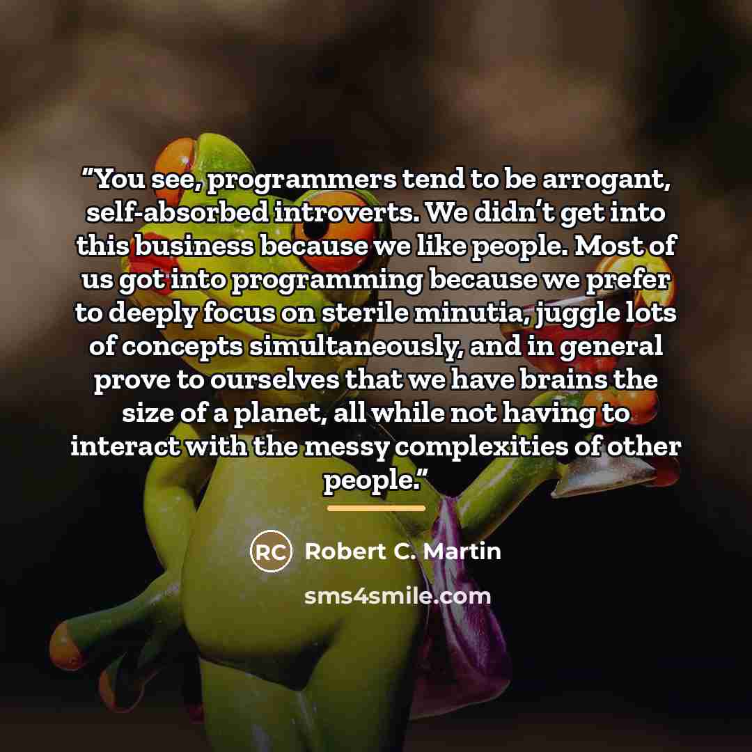 “You see, programmers tend to be arrogant, self-absorbed introverts. We didn’t get into this business because we like people. Most of us got into programming because we prefer to deeply focus on sterile minutia, juggle lots of concepts simultaneously, and in general prove to ourselves that we have…” quote by Robert C. Martin