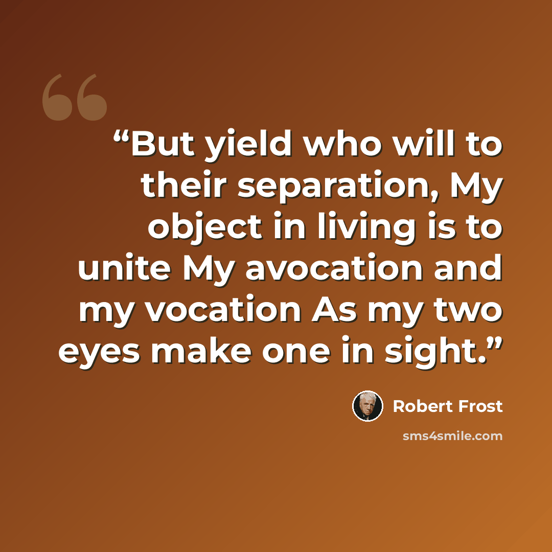 “But yield who will to their separation, My object in living is to unite My avocation and my vocation As my two eyes make one in sight.” quote by Robert Frost