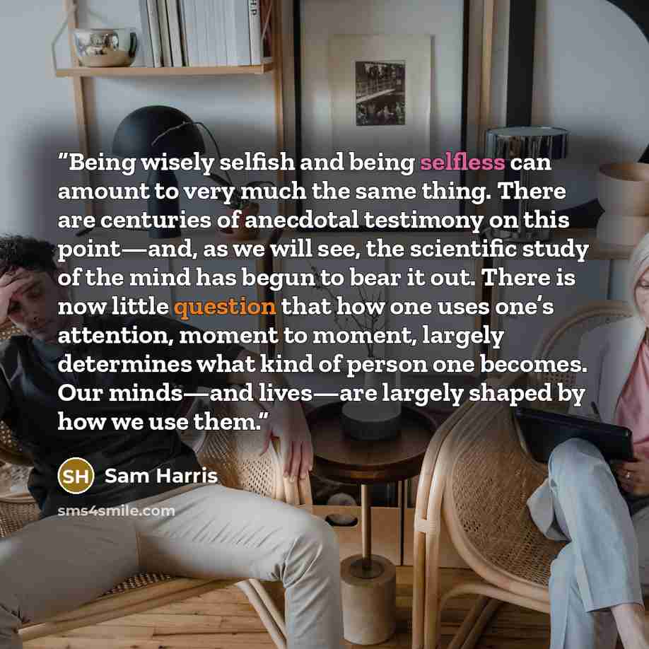 “Being wisely selfish and being selfless can amount to very much the same thing. There are centuries of anecdotal testimony on this point—and, as we will see, the scientific study of the mind has begun to bear it out. There is now little question that how one uses one’s attention, moment to moment…” quote by Sam Harris