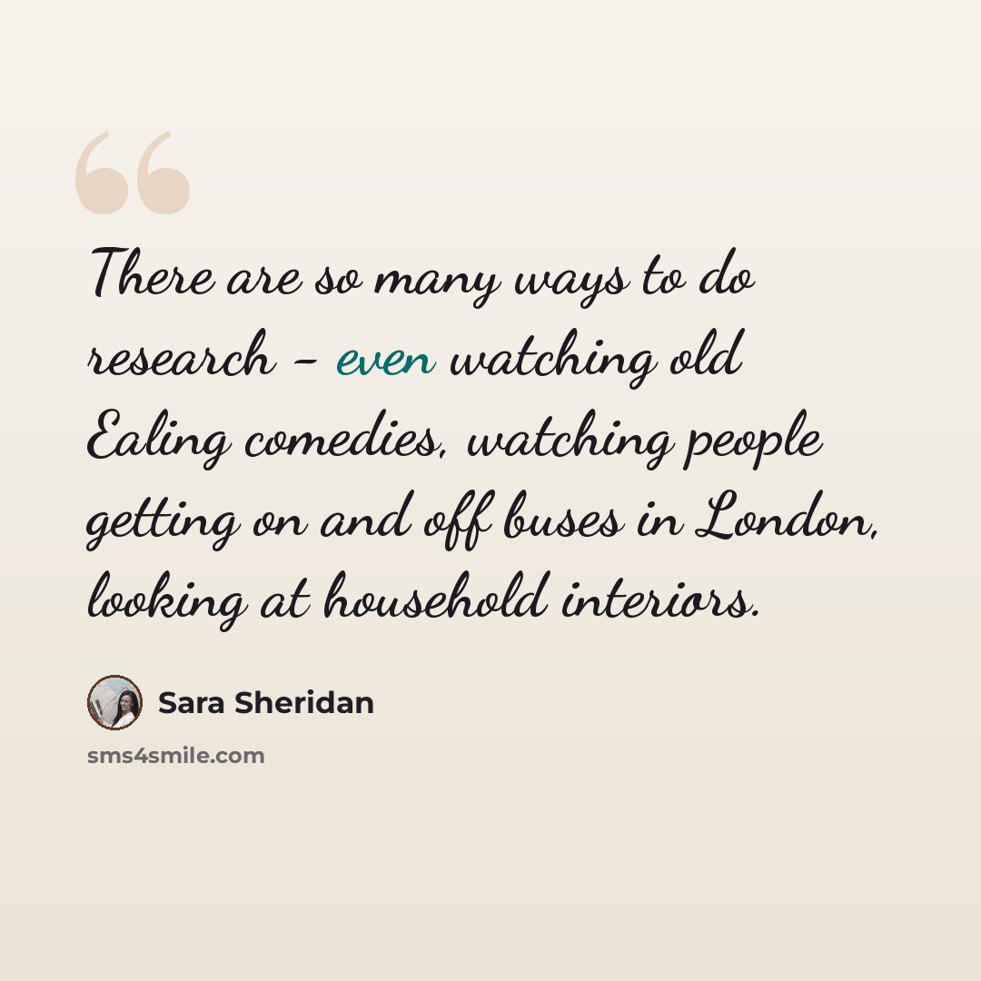 “There are so many ways to do research - even watching old Ealing comedies, watching people getting on and off buses in London, looking at household interiors.” quote by Sara Sheridan