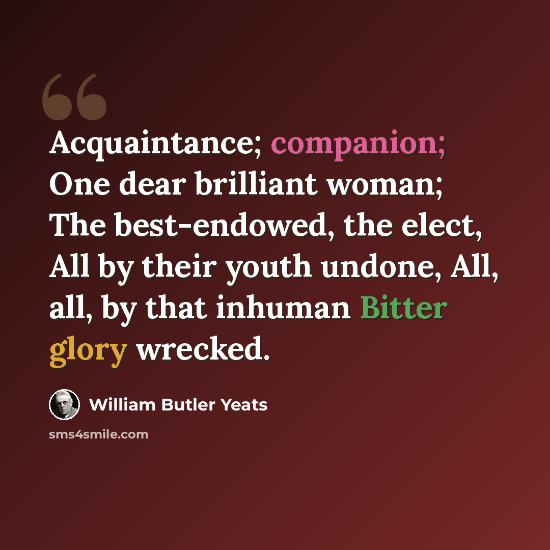 “Acquaintance; companion; One dear brilliant woman; The best-endowed, the elect, All by their youth undone, All, all, by that inhuman Bitter glory wrecked.” quote by William Butler Yeats