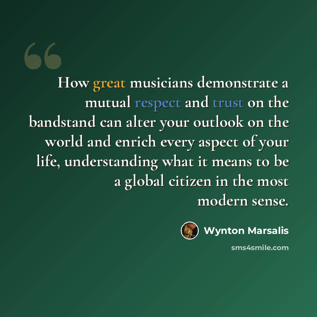“How great musicians demonstrate a mutual respect and trust on the bandstand can alter your outlook on the world and enrich every aspect of your life, understanding what it means to be a global citizen in the most modern sense.” quote by Wynton Marsalis
