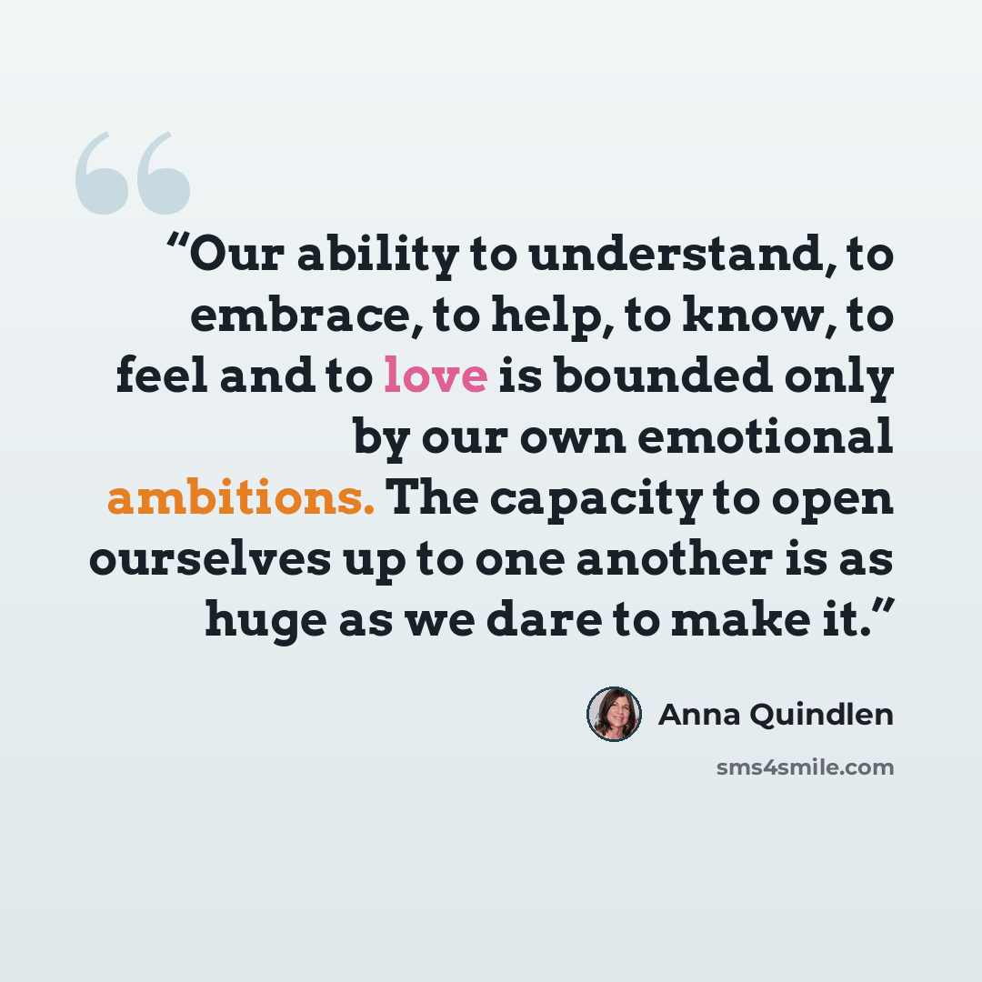 “Our ability to understand, to embrace, to help, to know, to feel and to love is bounded only by our own emotional ambitions. The capacity to open ourselves up to one another is as huge as we dare to make it.” quote by Anna Quindlen