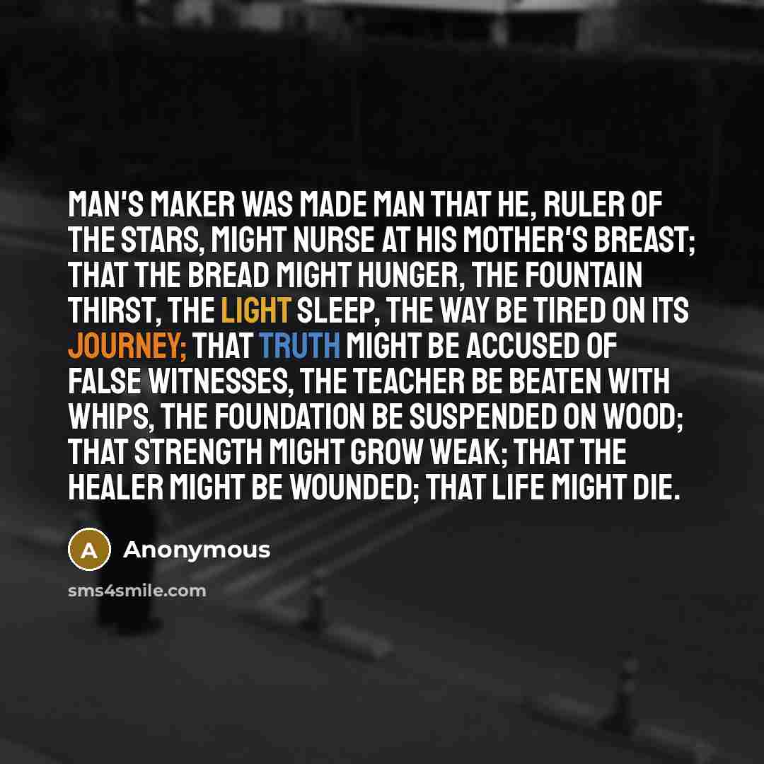 “Man's maker was made man that He, Ruler of the stars, might nurse at His mother's breast; that the Bread might hunger, the Fountain thirst, the Light sleep, the Way be tired on its journey; that Truth might be accused of false witnesses, the Teacher be beaten with whips, the Foundation be…” quote by Anonymous