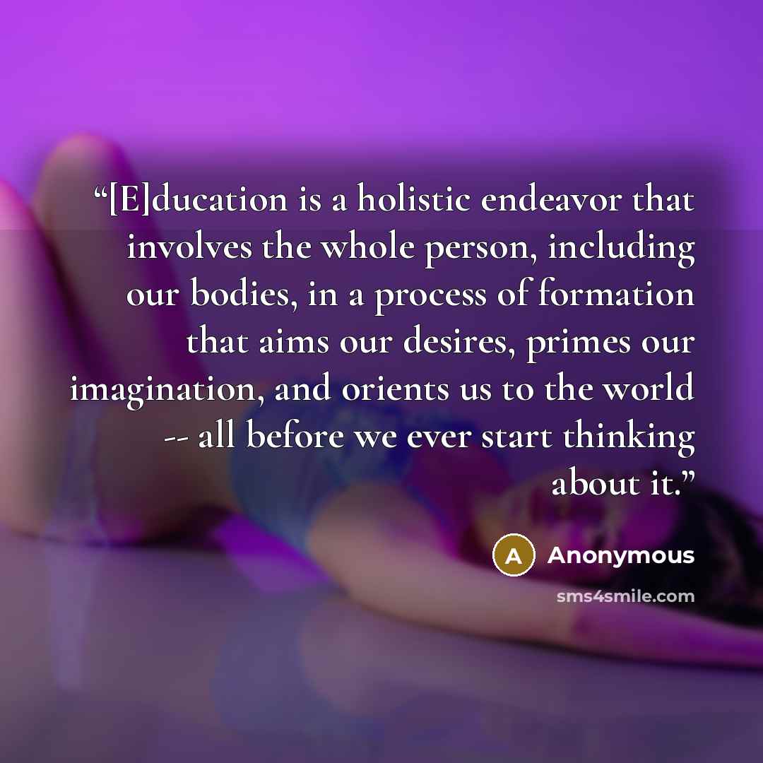 “[E]ducation is a holistic endeavor that involves the whole person, including our bodies, in a process of formation that aims our desires, primes our imagination, and orients us to the world -- all before we ever start thinking about it.” quote by Anonymous