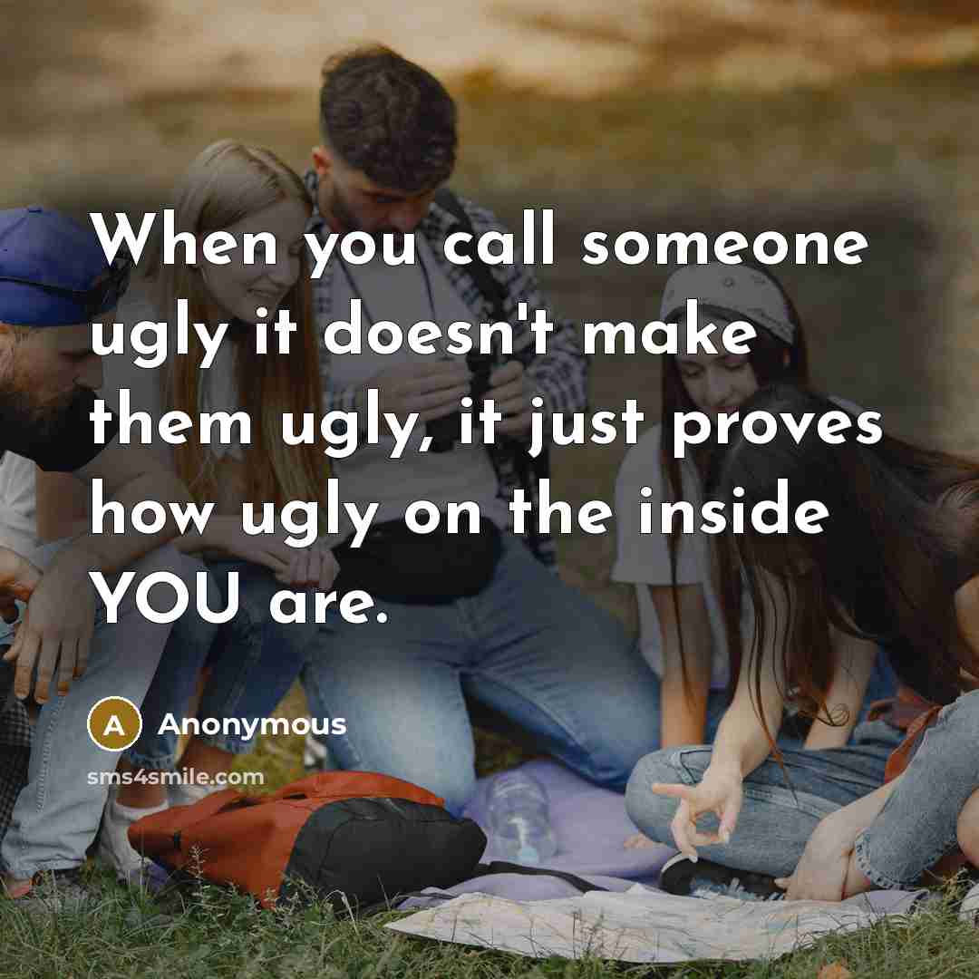 “When you call someone ugly it doesn't make them ugly, it just proves how ugly on the inside YOU are.” quote by Anonymous