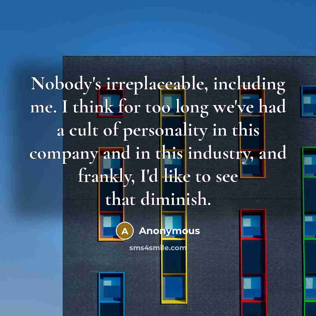 “Nobody's irreplaceable, including me. I think for too long we've had a cult of personality in this company and in this industry, and frankly, I'd like to see that diminish.” quote by Anonymous
