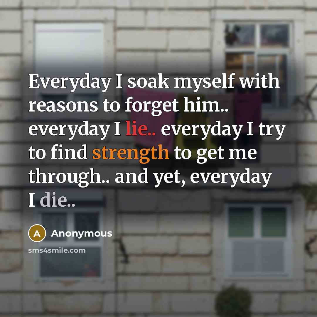 “Everyday I soak myself with reasons to forget him.. everyday I lie.. everyday I try to find strength to get me through.. and yet, everyday I die..” quote by Anonymous