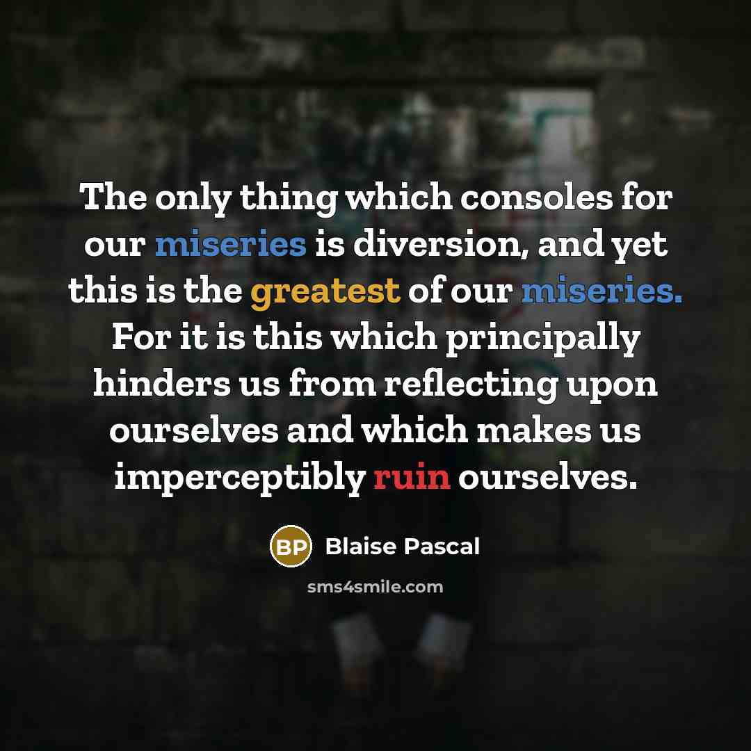 “The only thing which consoles for our miseries is diversion, and yet this is the greatest of our miseries. For it is this which principally hinders us from reflecting upon ourselves and which makes us imperceptibly ruin ourselves.” quote by Blaise Pascal