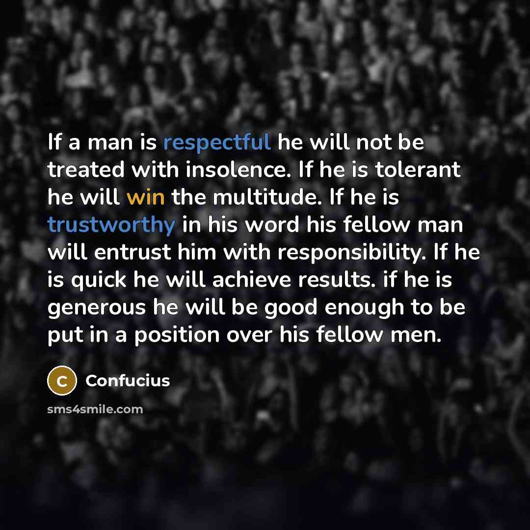 “If a man is respectful he will not be treated with insolence. If he is tolerant he will win the multitude. If he is trustworthy in his word his fellow man will entrust him with responsibility. If he is quick he will achieve results. if he is generous he will be good enough to be put in a position…” quote by Confucius