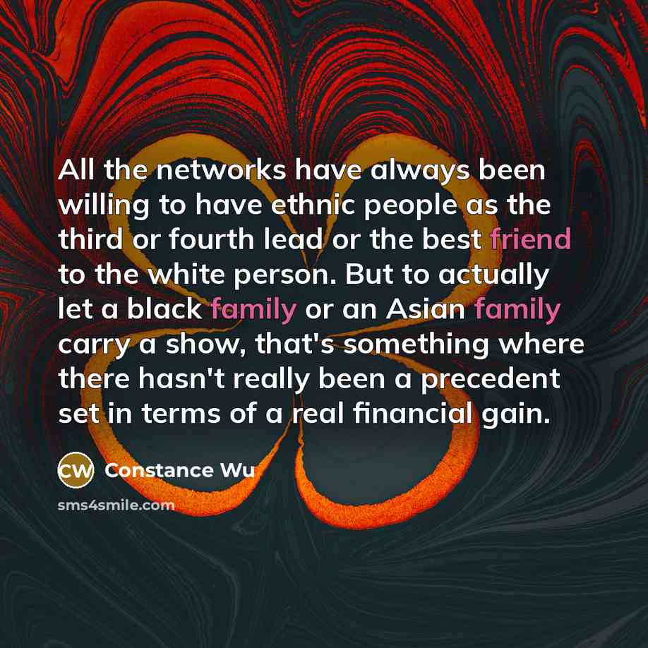 “All the networks have always been willing to have ethnic people as the third or fourth lead or the best friend to the white person. But to actually let a black family or an Asian family carry a show, that's something where there hasn't really been a precedent set in terms of a real financial gain.” quote by Constance Wu