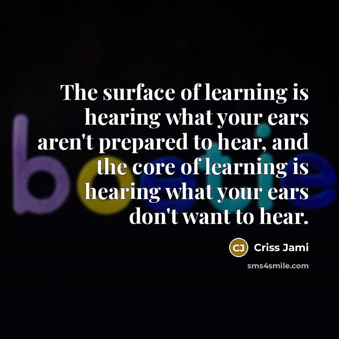 “The surface of learning is hearing what your ears aren't prepared to hear, and the core of learning is hearing what your ears don't want to hear.” quote by Criss Jami