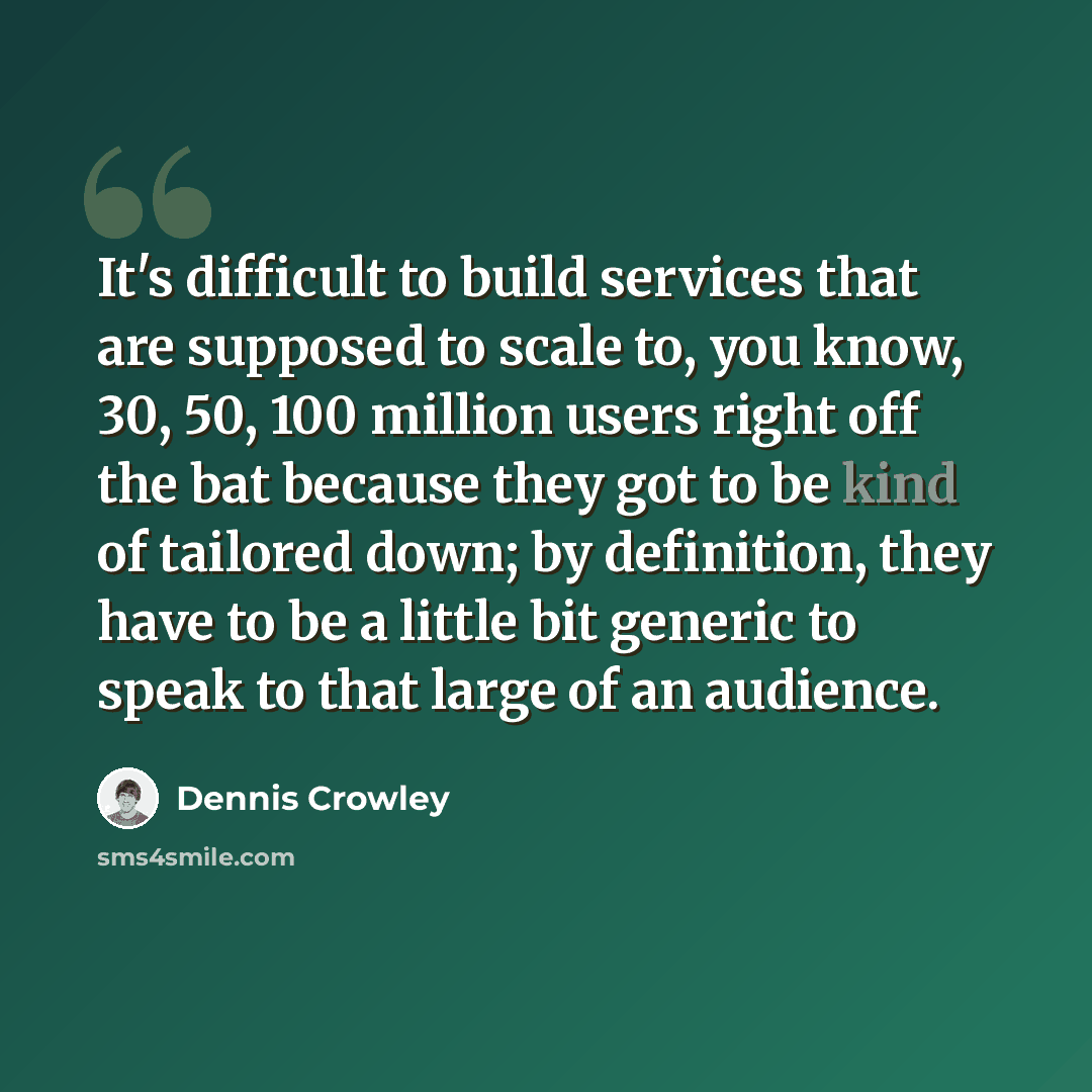 “It's difficult to build services that are supposed to scale to, you know, 30, 50, 100 million users right off the bat because they got to be kind of tailored down; by definition, they have to be a little bit generic to speak to that large of an audience.” quote by Dennis Crowley