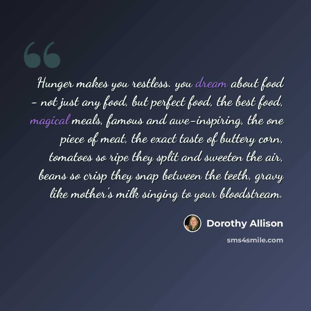 “Hunger makes you restless. you dream about food - not just any food, but perfect food, the best food, magical meals, famous and awe-inspiring, the one piece of meat, the exact taste of buttery corn, tomatoes so ripe they split and sweeten the air, beans so crisp they snap between the teeth, gravy…” quote by Dorothy Allison