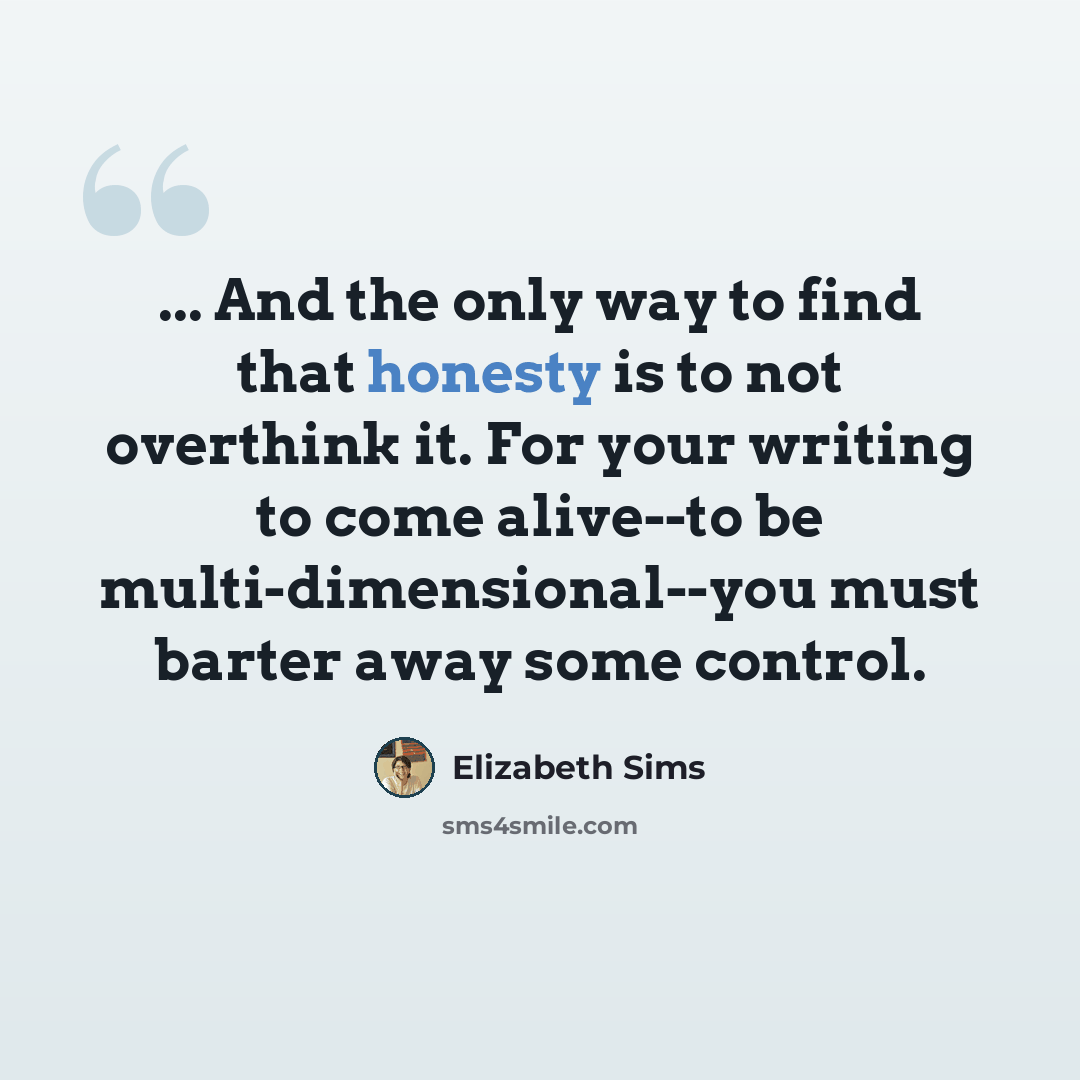 “... And the only way to find that honesty is to not overthink it. For your writing to come alive--to be multi-dimensional--you must barter away some control.” quote by Elizabeth Sims