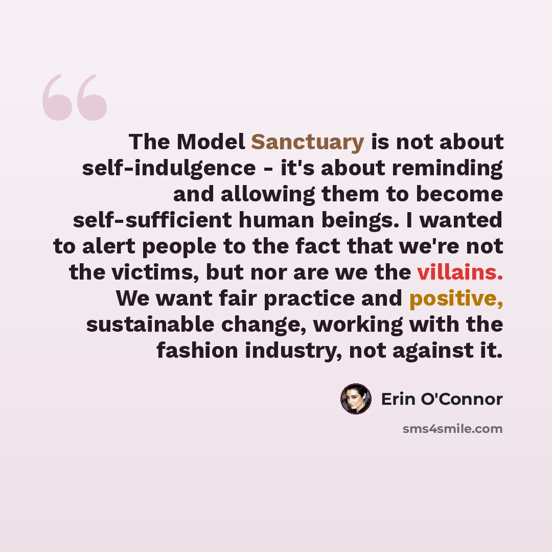 “The Model Sanctuary is not about self-indulgence - it's about reminding and allowing them to become self-sufficient human beings. I wanted to alert people to the fact that we're not the victims, but nor are we the villains. We want fair practice and positive, sustainable change, working with the…” quote by Erin O'Connor