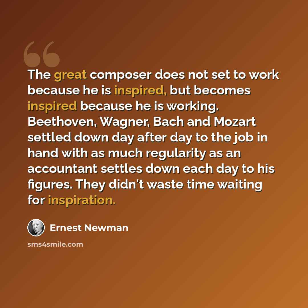 “The great composer does not set to work because he is inspired, but becomes inspired because he is working. Beethoven, Wagner, Bach and Mozart settled down day after day to the job in hand with as much regularity as an accountant settles down each day to his figures. They didn't waste time waiting…” quote by Ernest Newman