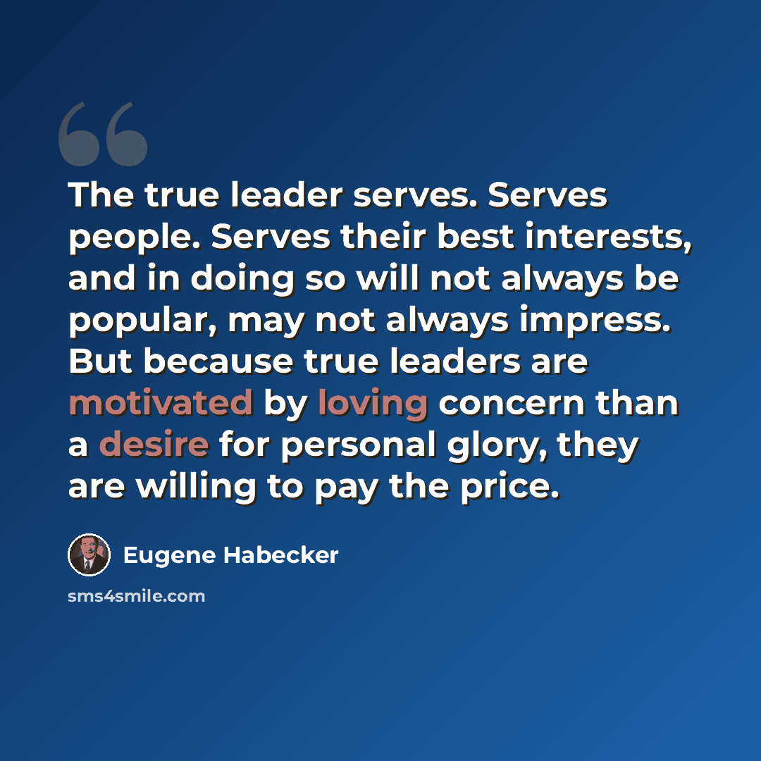 “The true leader serves. Serves people. Serves their best interests, and in doing so will not always be popular, may not always impress. But because true leaders are motivated by loving concern than a desire for personal glory, they are willing to pay the price.” quote by Eugene Habecker