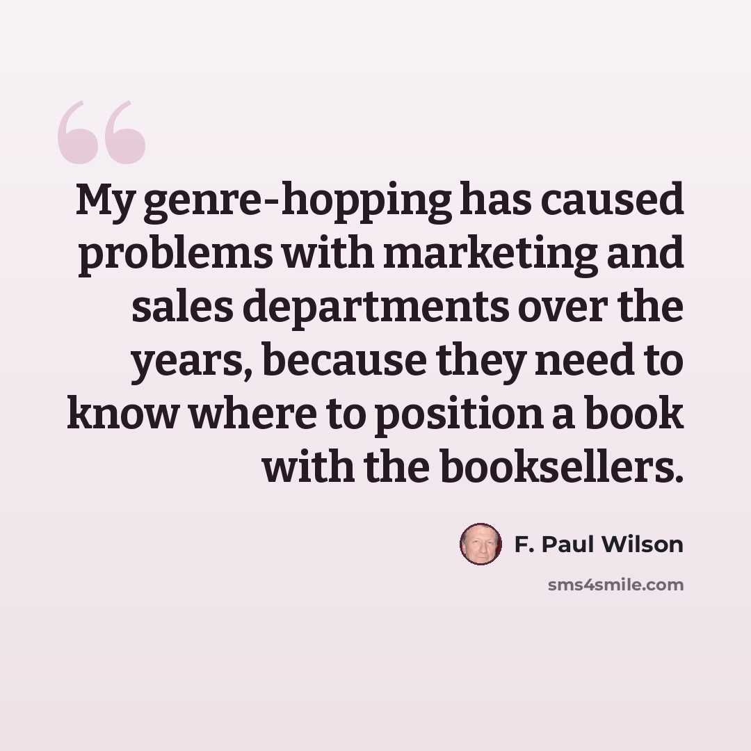 “My genre-hopping has caused problems with marketing and sales departments over the years, because they need to know where to position a book with the booksellers.” quote by F. Paul Wilson
