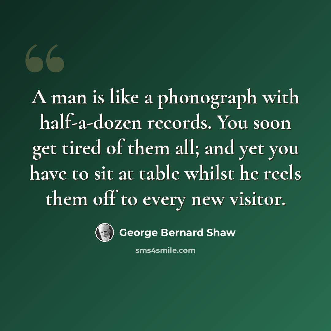 “A man is like a phonograph with half-a-dozen records. You soon get tired of them all; and yet you have to sit at table whilst he reels them off to every new visitor.” quote by George Bernard Shaw
