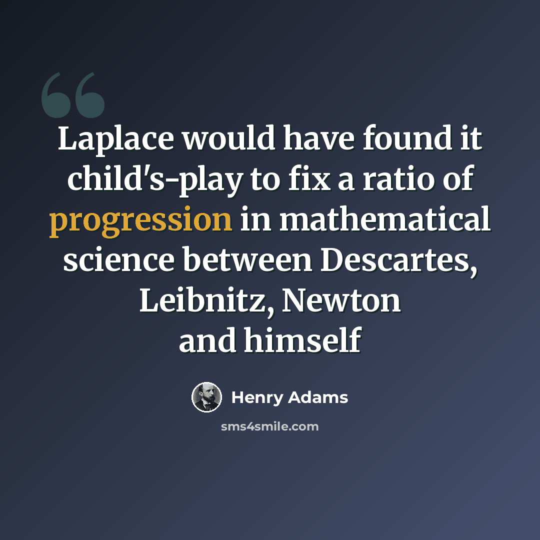 “Laplace would have found it child's-play to fix a ratio of progression in mathematical science between Descartes, Leibnitz, Newton and himself” quote by Henry Adams