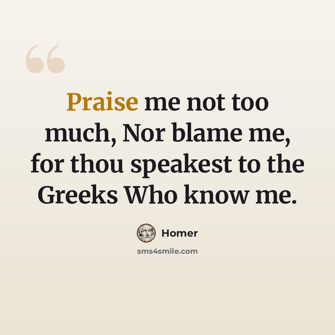 “Praise me not too much, Nor blame me, for thou speakest to the Greeks Who know me.” quote by Homer