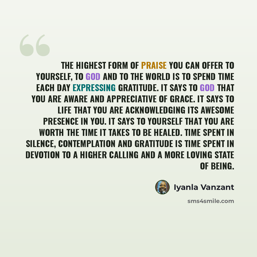 “The highest form of praise you can offer to yourself, to God and to the world is to spend time each day expressing gratitude. It says to God that you are aware and appreciative of grace. It says to life that you are acknowledging its awesome presence in you. It says to yourself that you are worth…” quote by Iyanla Vanzant