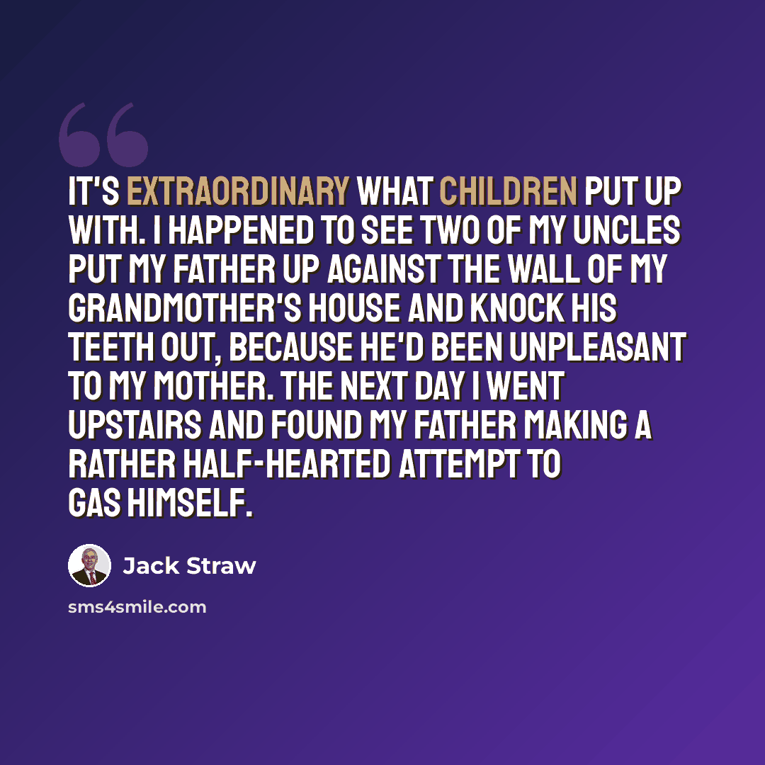 “It's extraordinary what children put up with. I happened to see two of my uncles put my father up against the wall of my grandmother's house and knock his teeth out, because he'd been unpleasant to my mother. The next day I went upstairs and found my father making a rather half-hearted attempt to…” quote by Jack Straw