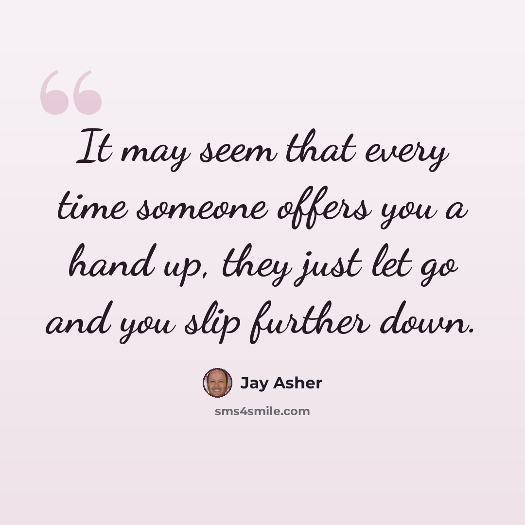 “It may seem that every time someone offers you a hand up, they just let go and you slip further down.” quote by Jay Asher