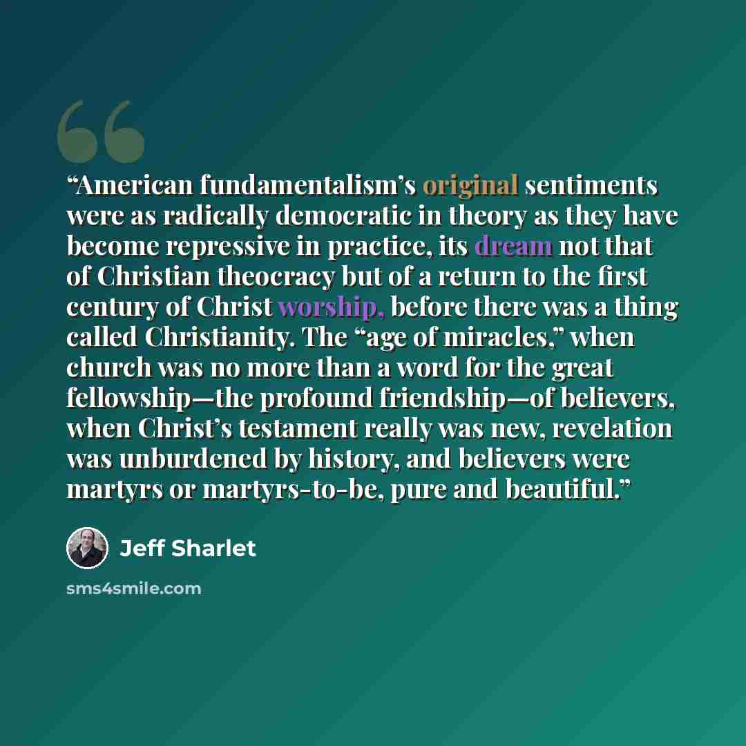 “American fundamentalism’s original sentiments were as radically democratic in theory as they have become repressive in practice, its dream not that of Christian theocracy but of a return to the first century of Christ worship, before there was a thing called Christianity. The “age of miracles,”…” quote by Jeff Sharlet