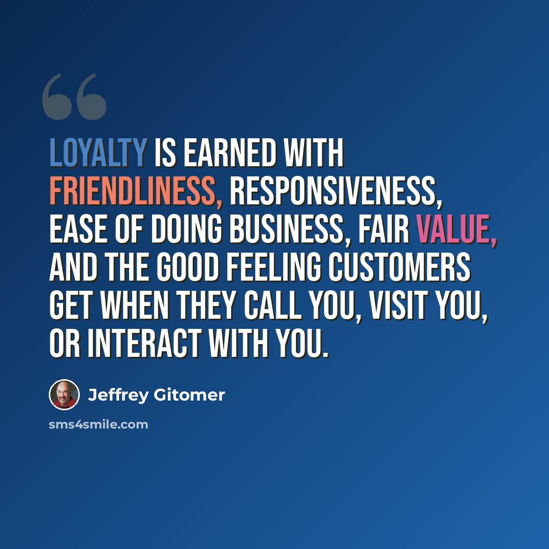 “Loyalty is earned with friendliness, responsiveness, ease of doing business, fair value, and the good feeling customers get when they call you, visit you, or interact with you.” quote by Jeffrey Gitomer
