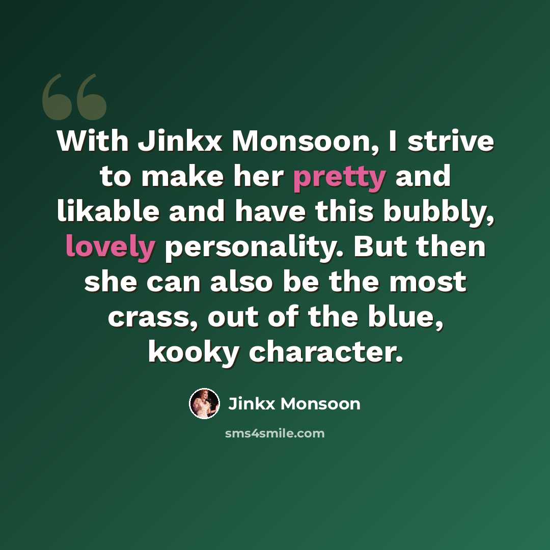 “With Jinkx Monsoon, I strive to make her pretty and likable and have this bubbly, lovely personality. But then she can also be the most crass, out of the blue, kooky character.” quote by Jinkx Monsoon