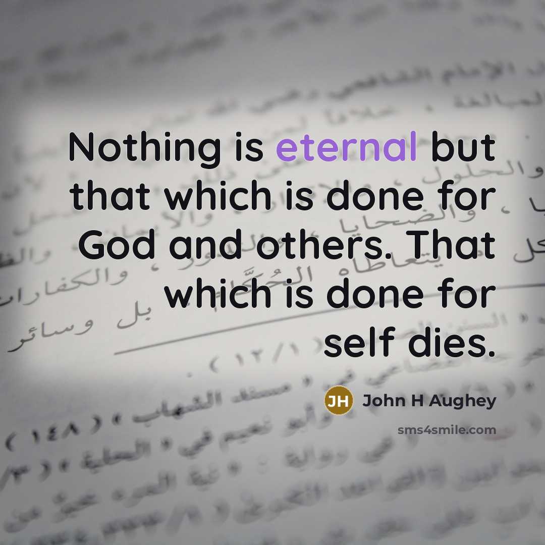 “Nothing is eternal but that which is done for God and others. That which is done for self dies.” quote by John H Aughey