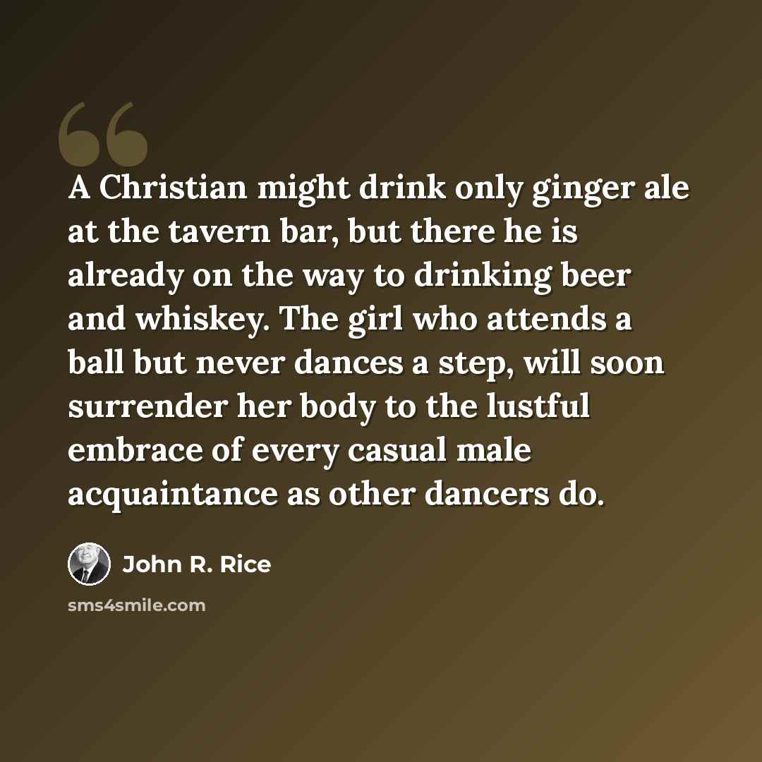 “A Christian might drink only ginger ale at the tavern bar, but there he is already on the way to drinking beer and whiskey. The girl who attends a ball but never dances a step, will soon surrender her body to the lustful embrace of every casual male acquaintance as other dancers do.” quote by John R. Rice