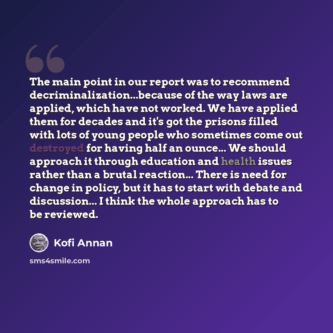 “The main point in our report was to recommend decriminalization...because of the way laws are applied, which have not worked. We have applied them for decades and it's got the prisons filled with lots of young people who sometimes come out destroyed for having half an ounce... We should approach…” quote by Kofi Annan