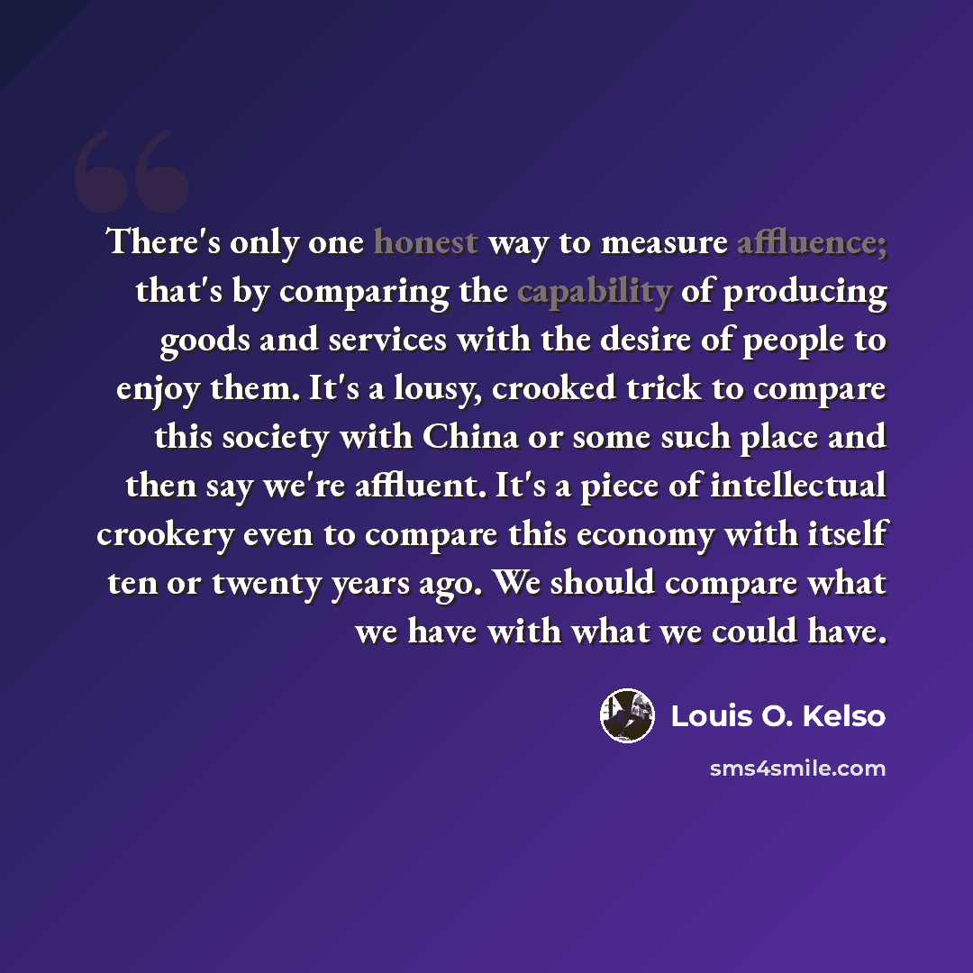 “There's only one honest way to measure affluence; that's by comparing the capability of producing goods and services with the desire of people to enjoy them. It's a lousy, crooked trick to compare this society with China or some such place and then say we're affluent. It's a piece of intellectual…” quote by Louis O. Kelso