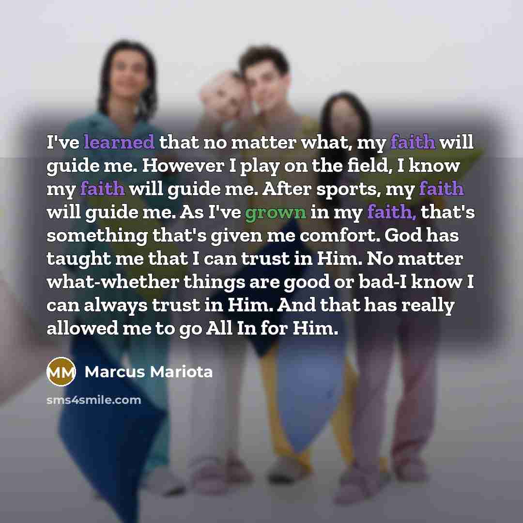 “I've learned that no matter what, my faith will guide me. However I play on the field, I know my faith will guide me. After sports, my faith will guide me. As I've grown in my faith, that's something that's given me comfort. God has taught me that I can trust in Him. No matter what-whether things…” quote by Marcus Mariota