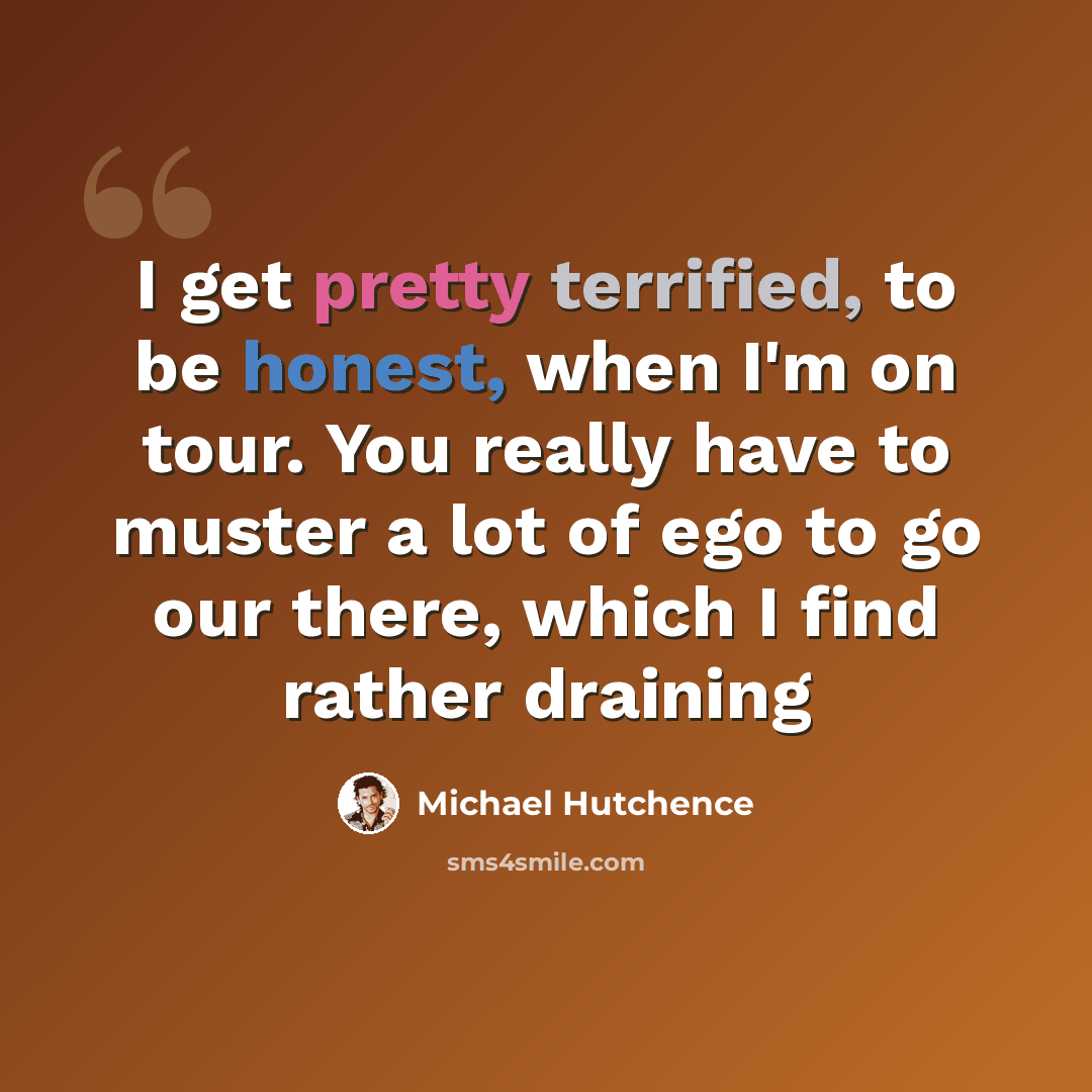 “I get pretty terrified, to be honest, when I'm on tour. You really have to muster a lot of ego to go our there, which I find rather draining” quote by Michael Hutchence