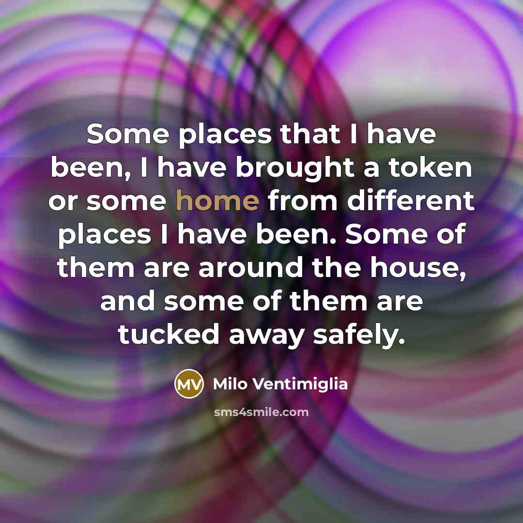 “Some places that I have been, I have brought a token or some home from different places I have been. Some of them are around the house, and some of them are tucked away safely.” quote by Milo Ventimiglia