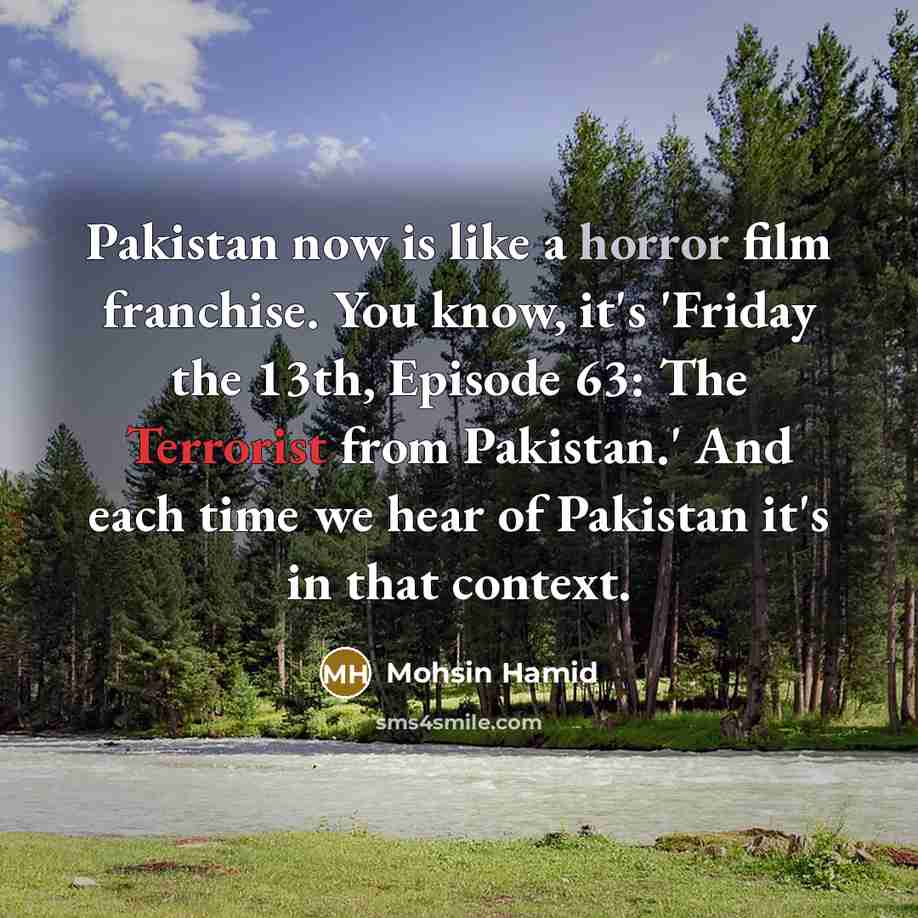 “Pakistan now is like a horror film franchise. You know, it's 'Friday the 13th, Episode 63: The Terrorist from Pakistan.' And each time we hear of Pakistan it's in that context.” quote by Mohsin Hamid