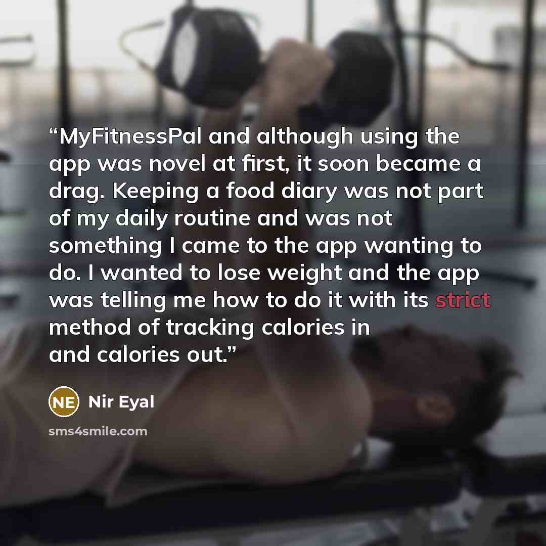 “MyFitnessPal and although using the app was novel at first, it soon became a drag. Keeping a food diary was not part of my daily routine and was not something I came to the app wanting to do. I wanted to lose weight and the app was telling me how to do it with its strict method of tracking…” quote by Nir Eyal